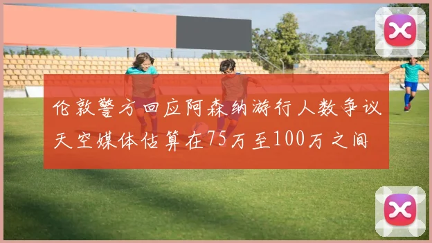 伦敦警方回应阿森纳游行人数争议天空媒体估算在75万至100万之间