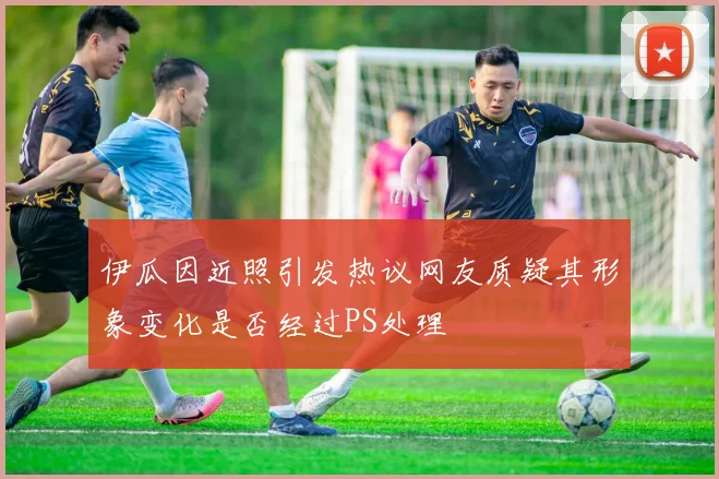 伊瓜因近照引发热议网友质疑其形象变化是否经过PS处理