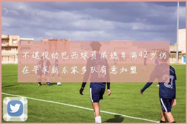 不退役的巴西球员弟媳年满42岁仍在寻求新东家多队有意加盟