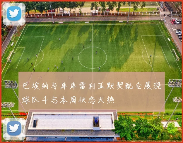 巴埃纳与库库雷利亚默契配合展现球队斗志本周状态火热