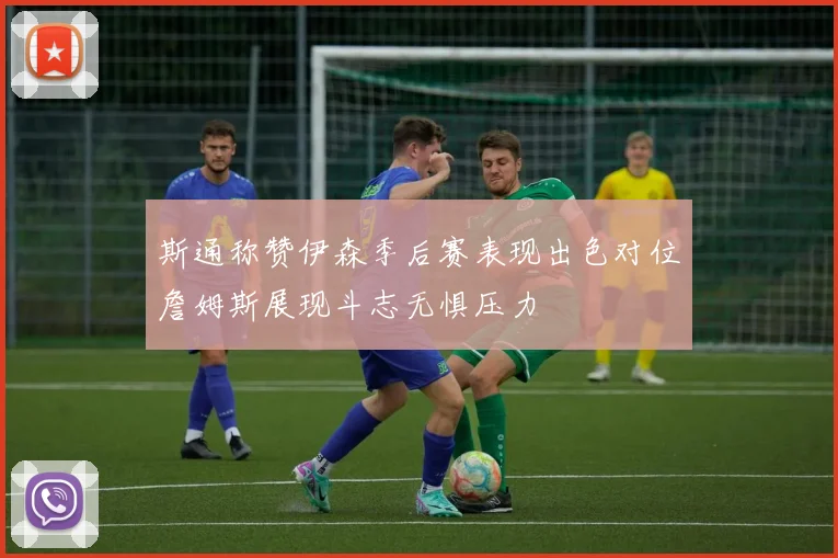 斯通称赞伊森季后赛表现出色对位詹姆斯展现斗志无惧压力