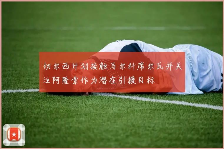 切尔西计划接触马尔科席尔瓦并关注阿隆索作为潜在引援目标