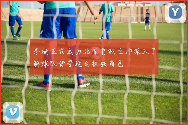 李楠正式成为北京首钢主帅深入了解球队背景适合执教角色