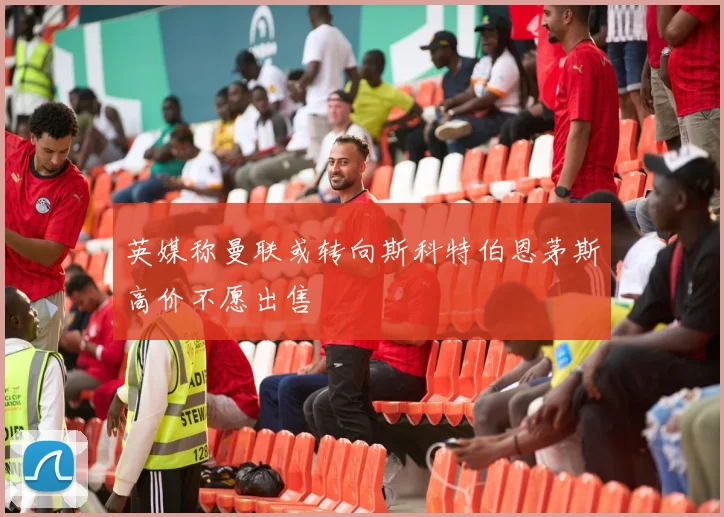 英媒称曼联或转向斯科特伯恩茅斯高价不愿出售