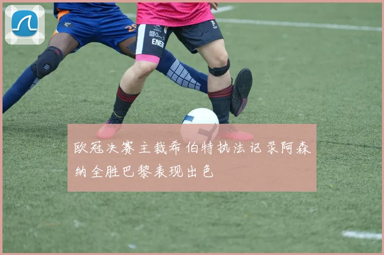 欧冠决赛主裁希伯特执法记录阿森纳全胜巴黎表现出色