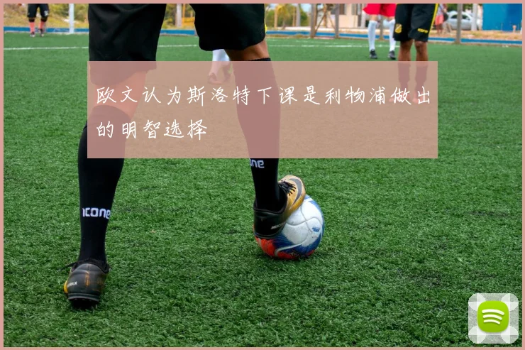 欧文认为斯洛特下课是利物浦做出的明智选择