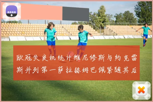 欧冠失良机统计维尼修斯与约克雷斯并列第一萨拉赫姆巴佩紧随其后