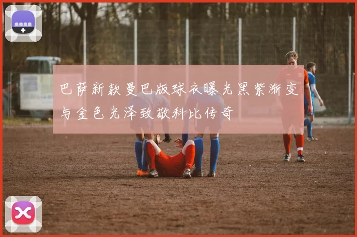 巴萨新款曼巴版球衣曝光黑紫渐变与金色光泽致敬科比传奇
