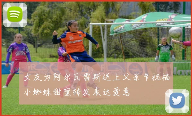 女友为阿尔瓦雷斯送上父亲节祝福小蜘蛛甜蜜转发表达爱意