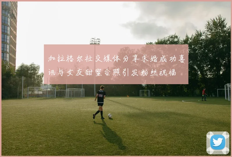 加拉格尔社交媒体分享求婚成功喜讯与女友甜蜜合照引发粉丝祝福