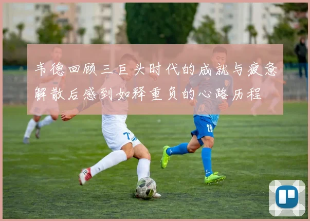 韦德回顾三巨头时代的成就与疲惫解散后感到如释重负的心路历程