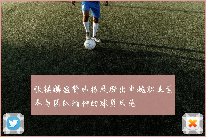 张镇麟盛赞弗格展现出卓越职业素养与团队精神的球员风范